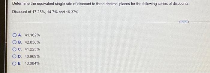 Determine the equivalent single rate of discount to three decimal places for the following series of discounts.
Discount of 17.25%, 14.7% and 16.37%.
***
OA. 41.162%
OB. 42.838%
OC. 41.223%
O D. 40.969%
OE. 43.084%