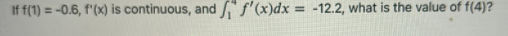If f(1) = -0.6, f'(x) is continuous, and f'(x)dx = -12.2, what is the value of f(4)?
%3D
