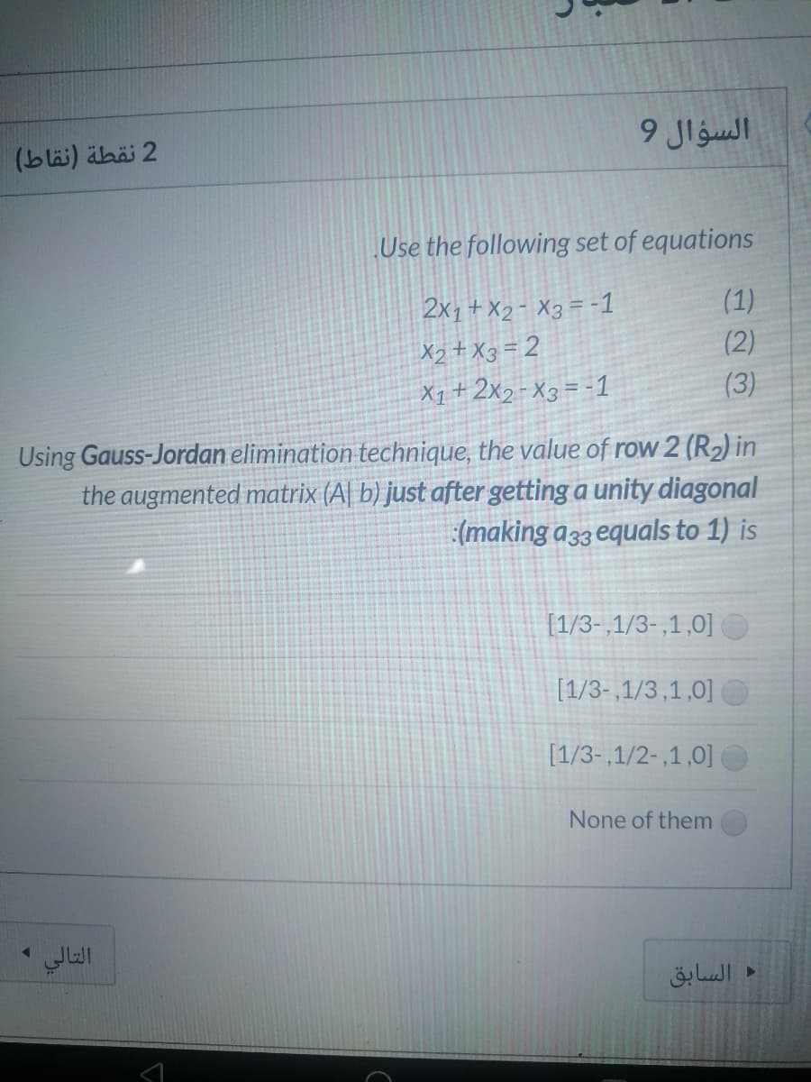 السؤال 9
2 نقطة )نقاط(
Use the following set of equations
(1)
2x1+ X2- X3 = -1
X2+ X3 = 2
X1+2x2-X3= -1
(2)
(3)
Using Gauss-Jordan elimination technique, the value of row 2 (R2) in
the augmented matrix (A| b) just after getting a unity diagonal
(making a33 equals to 1) is
[1/3-,1/3-,1,0]
[1/3- ,1/3,1,0]|
[1/3-,1/2-,1,0]
None of them
التالي
السابق
