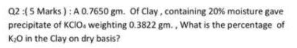 Q2:(5 Marks ):A 0.7650 gm. Of Clay, containing 20% moisture gave
precipitate of KCIO. weighting 0.3822 gm., What is the percentage of
K;O in the Clay on dry basis?

