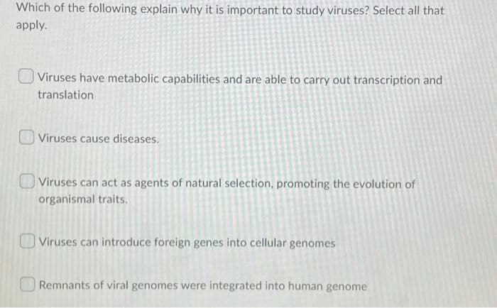 Which of the following explain why it is important to study viruses? Select all that
apply.
| Viruses have metabolic capabilities and are able to carry out transcription and
translation
Viruses cause diseases.
OViruses can act as agents of natural selection, promoting the evolution of
organismal traits.
|Viruses can introduce foreign genes into cellular genomes
Remnants of viral genomes were integrated into human genome
