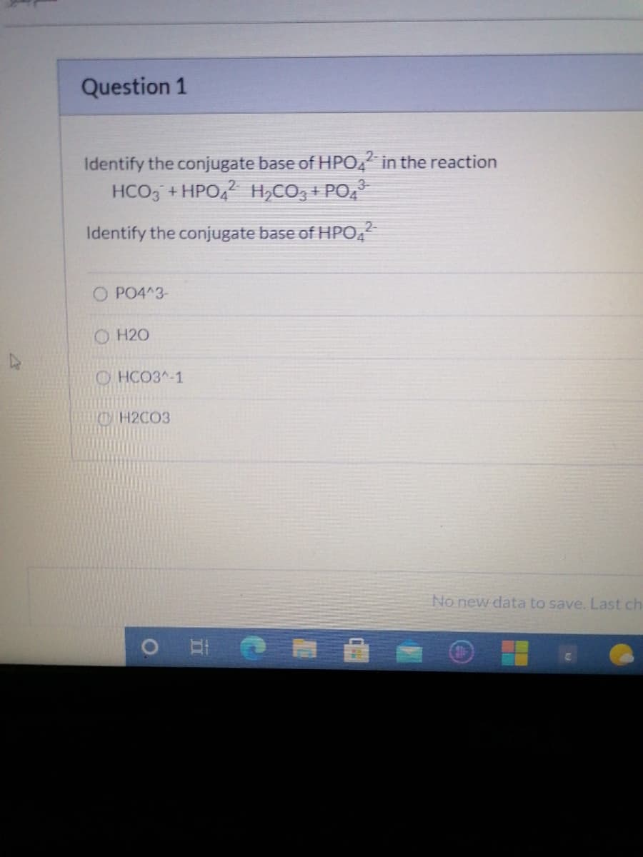 Question 1
Identify the conjugate base of HPO, in the reaction
HCO, +HPO4 H,CO, + PO,
Identify the conjugate base of HPO,
O PO4^3-
O H20
O HCO3^-1
TMTH2C03
No new data to save. Last ch
