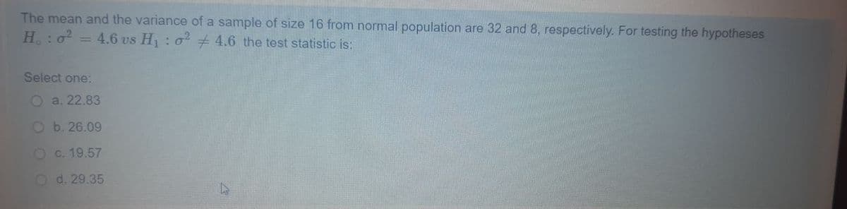 The mean and the variance of a sample of size 16 from normal population are 32 and 8, respectively. For testing the hypotheses
H.:0 = 4.6 vs H : o + 4.6 the test statistic is:
Select one:
O a. 22.83
O b. 26.09
O c. 19.57
O d. 29.35
