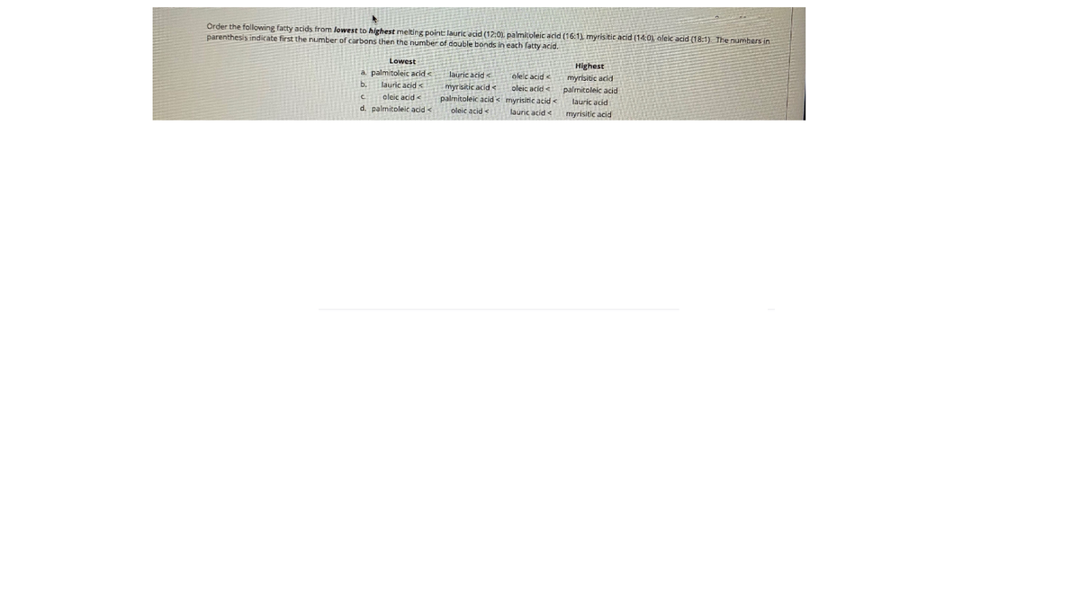 Order the following fatty acids from lowest to highest melting point: lauric acid (12:0). palmitoleic acid (16:1), myrisitic acid (14:0), aleic acid (18:1) The numbers in
parenthesis indicate first the number of carbons then the number of double bonds in each fatty acid.
三
Highest
myrisitic acid
palmitoleic acid
Lowest
lauric acid <
a. palmitoleic acid<
Jauric acid <
oleic acid <
b.
myrisitic acid <
oleic acid <
oleic acid <
d. palmitoleic acid <
palmitoleic acid< myrisitic acid <
lauric acid <
lauric acid
oleic acid -
myrisitic acid
