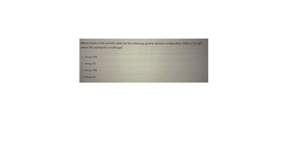 Which family in the periodic table has the following general electron configuration, [NG] ns? (n-1)d5,
where NG represents a noble gas?
O Group VIIA
O Group VB
O Group VIIB
O Group VA

