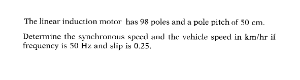 The linear induction motor has 98 poles and a pole pitch of 50 cm.
Determine the synchronous speed and the vehicle speed in km/hr if
frequency is 50 Hz and slip is 0.25.
