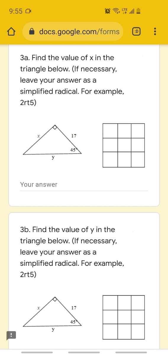 9:55 O
LTE ll
docs.google.com/forms
:D
3a. Find the value of x in the
triangle below. (If necessary,
leave your answer as a
simplified radical. For example,
2rt5)
17
45
y
Your answer
3b. Find the value of y in the
triangle below. (If necessary,
leave your answer as a
simplified radical. For example,
2rt5)
17
45
y
