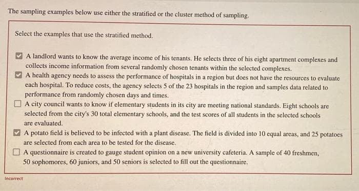 The sampling examples below use either the stratified or the cluster method of sampling.
Select the examples that use the stratified method.
A landlord wants to know the average income of his tenants. He selects three of his eight apartment complexes and
collects income information from several randomly chosen tenants within the selected complexes.
A health agency needs to assess the performance of hospitals in a region but does not have the resources to evaluate
each hospital. To reduce costs, the agency selects 5 of the 23 hospitals in the region and samples data related to
performance from randomly chosen days and times.
O A city council wants to know if elementary students in its city are meeting national standards. Eight schools are
selected from the city's 30 total elementary schools, and the test scores of all students in the selected schools
are evaluated.
A potato field is believed to be infected with a plant disease. The field is divided into 10 equal areas, and 25 potatoes
are selected from each area to be tested for the disease.
A questionnaire is created to gauge student opinion on a new university cafeteria. A sample of 40 freshmen,
50 sophomores, 60 juniors, and 50 seniors is selected to fill out the questionnaire.
Incorrect

