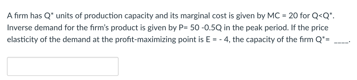 A firm has Q* units of production capacity and its marginal cost is given by MC = 20 for Q<Q*.
Inverse demand for the firm's product is given by P= 50 -0.5Q in the peak period. If the price
elasticity of the demand at the profit-maximizing point is E = - 4, the capacity of the firm Q*=
%3D
