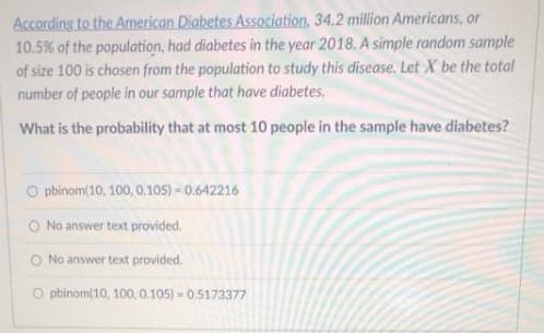 According to the American Diabetes Association, 34.2 million Americans, or
10.5% of the population, had diabetes in the year 2018. A simple random sample
of size 100 is chosen from the population to study this disease. Let X be the total
number of people in our sample that have diabetes.
What is the probability that at most 10 people in the sample have diabetes?
O pbinom(10, 100, 0.105) = 0.642216
O No answer text provided.
No answer text provided.
O pbinom(10, 100, 0.105) - 0.5173377
