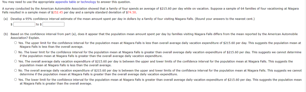 You may need to use the appropriate appendix table or technology to answer this question.
A survey conducted by the American Automobile Association showed that a family of four spends an average of $215.60 per day while on vacation. Suppose a sample of 64 families of four vacationing at Niagara
Falls resulted in a sample mean of $252.45 per day and a sample standard deviation of $74.50.
(a) Develop a 95% confidence interval estimate of the mean amount spent per day in dollars by a family of four visiting Niagara Falls. (Round your answers to the nearest cent.)
$
to $
(b) Based on the confidence interval from part (a), does it appear that the population mean amount spent per day by families visiting Niagara Falls differs from the mean reported by the American Automobile
Association? Explain.
O Yes. The upper limit for the confidence interval for the population mean at Niagara Falls is less than overall average daily vacation expenditure of $215.60 per day. This suggests the population mean at
Niagara Falls is less than the overall average.
O No. The lower limit for the confidence interval for the population mean at Niagara Falls is greater than overall average daily vacation expenditure of $215.60 per day. This suggests we cannot determine
if the population mean at Niagara Falls is greater than the overall average daily vacation expenditure.
O Yes. The overall average daily vacation expenditure of $215.60 per day is between the upper and lower limits of the confidence interval for the population mean at Niagara Falls. This suggests the
population mean at Niagara Falls is less than the overall average.
O No. The overall average daily vacation expenditure of $215.60 per day is between the upper and lower limits of the confidence interval for the population mean at Niagara Falls. This suggests we cannot
determine if the population mean at Niagara Falls is greater than the overall average daily vacation expenditure.
O Yes. The lower limit for the confidence interval for the population mean at Niagara Falls is greater than overall average daily vacation expenditure of $215.60 per day. This suggests the population mean
at Niagara Falls is greater than the overall average.
