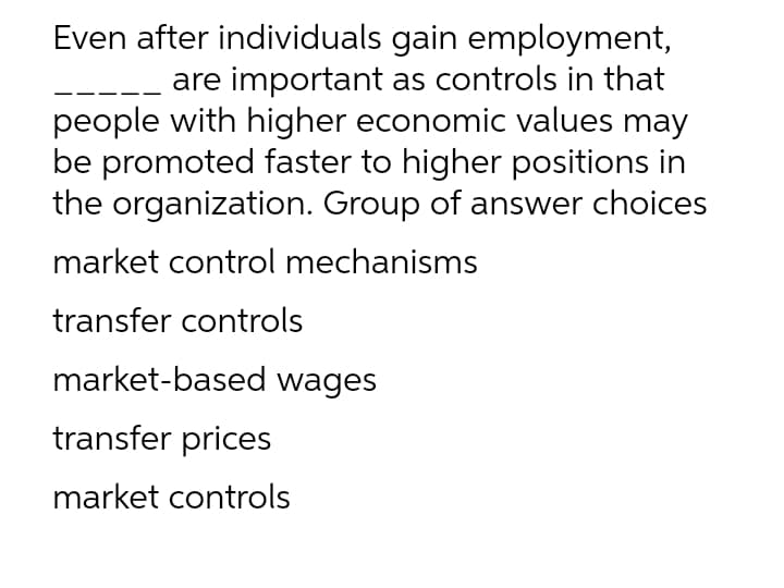 Even after individuals gain employment,
are important as controls in that
people with higher economic values may
be promoted faster to higher positions in
the organization. Group of answer choices
market control mechanisms
transfer controls
market-based wages
transfer prices
market controls

