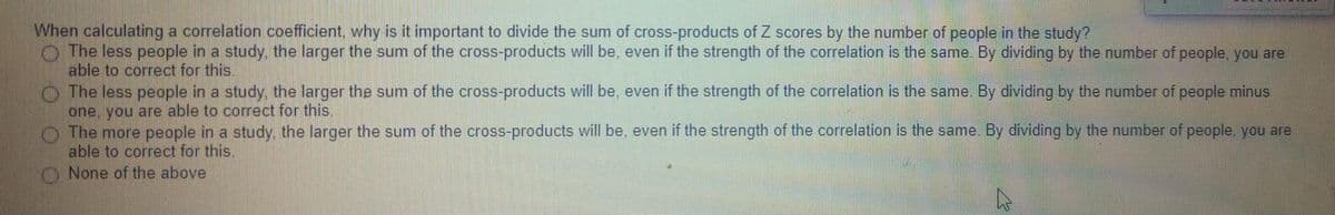 When calculating a correlation coefficient. why is it important to divide the sum of cross-products of Z scores by the number of people in the study?
O The less people in a study the larger the sum of the cross-products will be, even if the strength of the correlation is the same. By dividing by the number of people, you are
able to correct for this.
The less people in a study, the larger the sum of the cross-products will be, even if the strength of the correlation is the same. By dividing by the number of people minus
one, you are able to correct for this.
The more people in a study, the larger the sum of the cross-products will be, even if the strength of the correlation is the same. By dividing by the number of people, you are
able to correct for this.
None of the above
