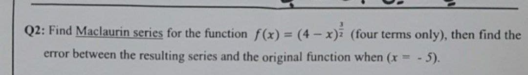 Q2: Find Maclaurin series for the function f(x) = (4- x) (four terms only), then find the
error between the resulting series and the original function when (x = - 5).
