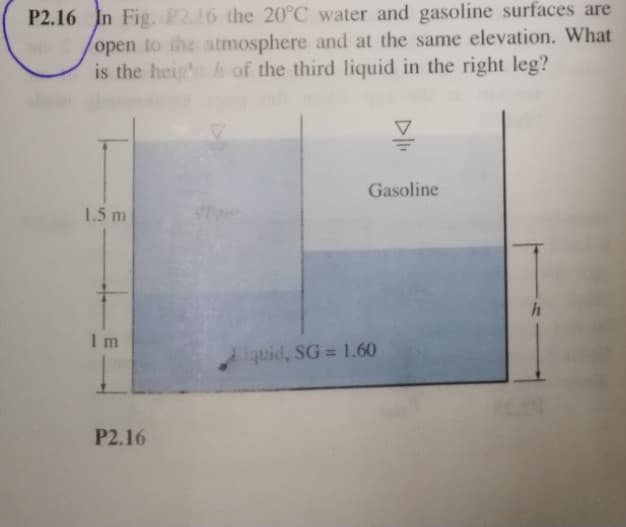 P2.16 In Fig. P216 the 20°C water and gasoline surfaces are
open to the atmosphere and at the same elevation. What
is the heig h of the third liquid in the right leg?
Gasoline
1.5 m
I m
iquid, SG 1.60
P2.16
