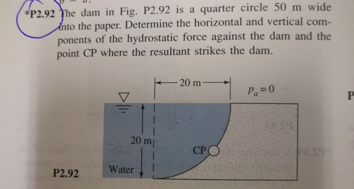 *P2.92 The dam in Fig. P2.92 is a quarter circle 50 m wide
Into the paper. Determine the horizontal and vertical com-
ponents of the hydrostatic force against the dam and the
point CP where the resultant strikes the dam.
20 m
Pa=0
P
20 m
CPO
P2.92
Water
