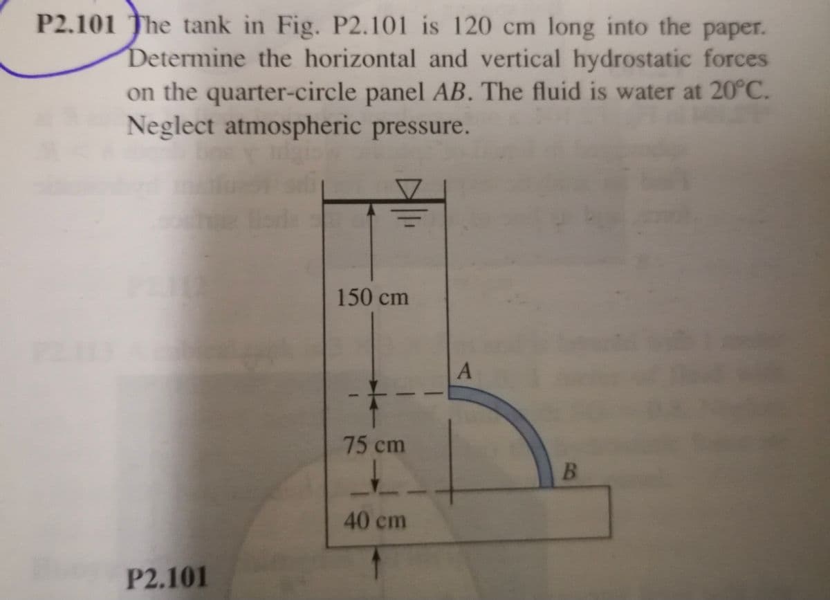 P2.101 The tank in Fig. P2.101 is 120 cm long into the paper.
Determine the horizontal and vertical hydrostatic forces
on the quarter-circle panel AB. The fluid is water at 20°C.
Neglect atmospheric pressure.
150 cm
75 cm
40 cm
P2.101
B.
