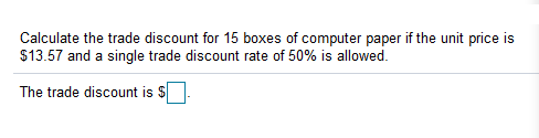 Calculate the trade discount for 15 boxes of computer paper if the unit price is
$13.57 and a single trade discount rate of 50% is allowed.
The trade discount is S
