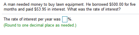 A man needed money to buy lawn equipment. He borrowed $500.00 for five
months and paid $53.95 in interest. What was the rate of interest?
The rate of interest per year was %.
(Round to one decimal place as needed.)
