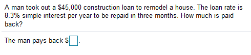 A man took out a S45,000 construction loan to remodel a house. The loan rate is
8.3% simple interest per year to be repaid in three months. How much is paid
back?
The man pays back S[
