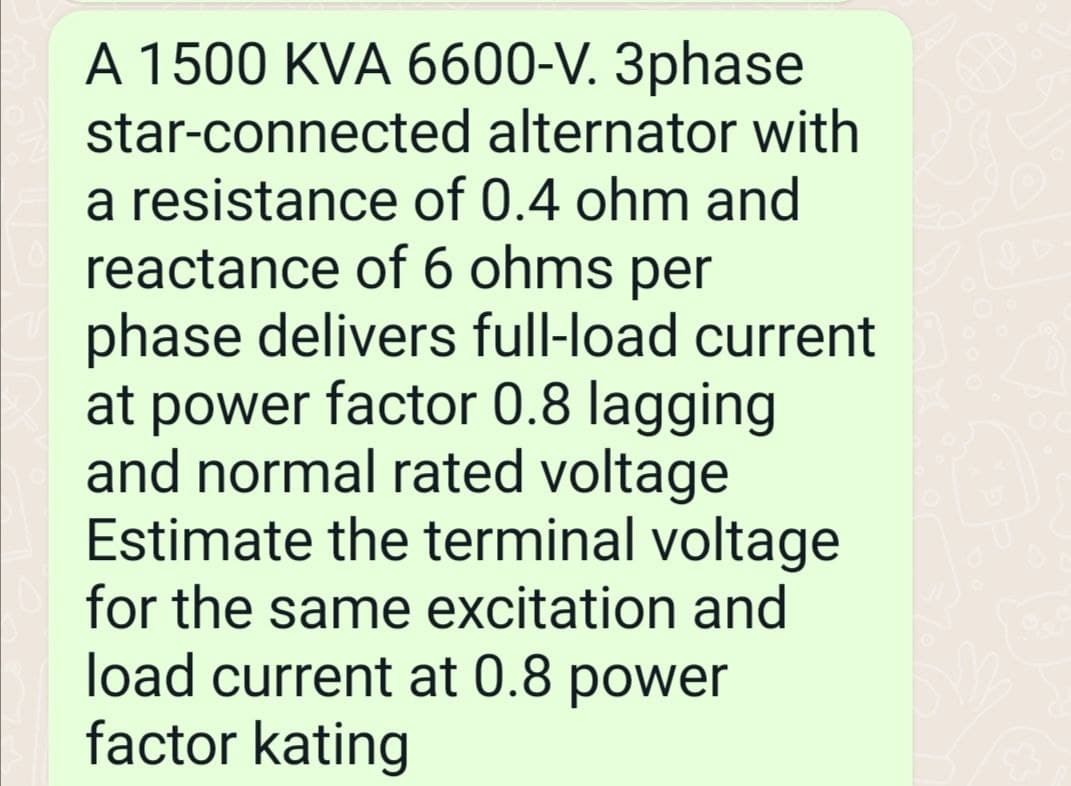 A 1500 KVA 6600-V. 3phase
star-connected
a resistance
alternator with
of 0.4 ohm and
reactance of 6 ohms per
phase delivers full-load current
at power factor 0.8 lagging
and normal rated voltage
Estimate the terminal voltage
for the same excitation and
load current at 0.8 power
factor kating