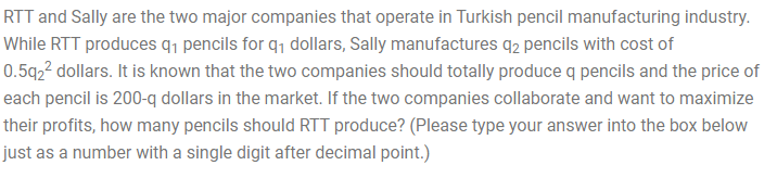 RTT and Sally are the two major companies that operate in Turkish pencil manufacturing industry.
While RTT produces q¡ pencils for q1 dollars, Sally manufactures q2 pencils with cost of
0.5q2² dollars. It is known that the two companies should totally produce q pencils and the price of
each pencil is 200-q dollars in the market. If the two companies collaborate and want to maximize
their profits, how many pencils should RTT produce? (Please type your answer into the box below
just as a number with a single digit after decimal point.)
