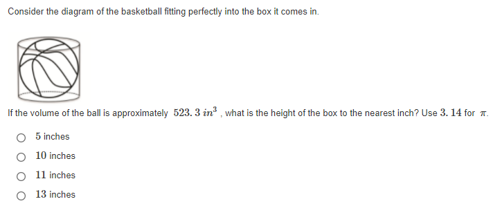 Consider the diagram of the basketball fitting perfectly into the box it comes in.
If the volume of the ball is approximately 523. 3 in? , what is the height of the box to the nearest inch? Use 3. 14 for 7.
O 5 inches
O 10 inches
O 11 inches
O 13 inches
