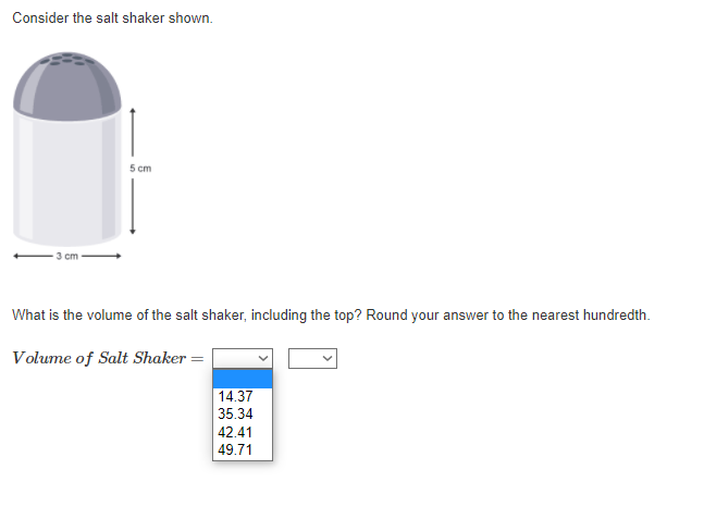 Consider the salt shaker shown.
5 cm
3 cm
What is the volume of the salt shaker, including the top? Round your answer to the nearest hundredth.
Volume of Salt Shaker =
14.37
35.34
42.41
49.71
