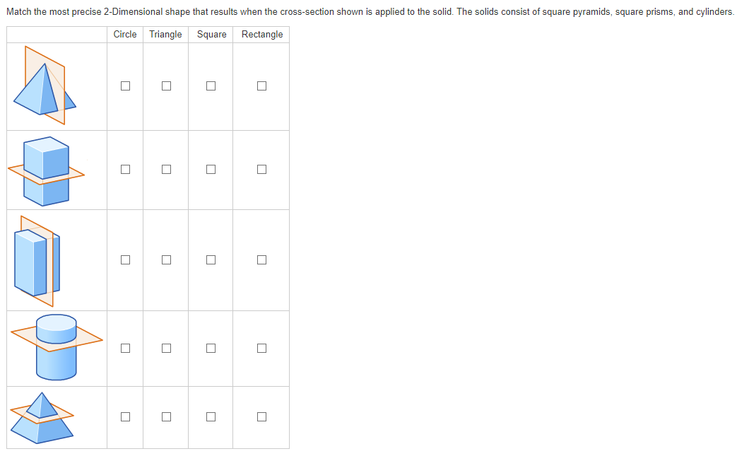 Match the most precise 2-Dimensional shape that results when the cross-section shown is applied to the solid. The solids consist of square pyramids, square prisms, and cylinders.
Circle Triangle
Square Rectangle
