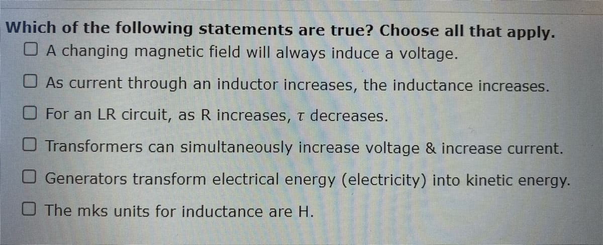 Which of the following statements are true? Choose all that apply.
O A changing magnetic field will always induce a voltage.
O As current through an inductor increases, the inductance increases.
For an LR circuit, as R increases, T decreases.
O Transformers can simultaneously increase voltage & increase current.
O Generators transform electrical energy (electricity) into kinetic energy.
O The mks units for inductance are H.