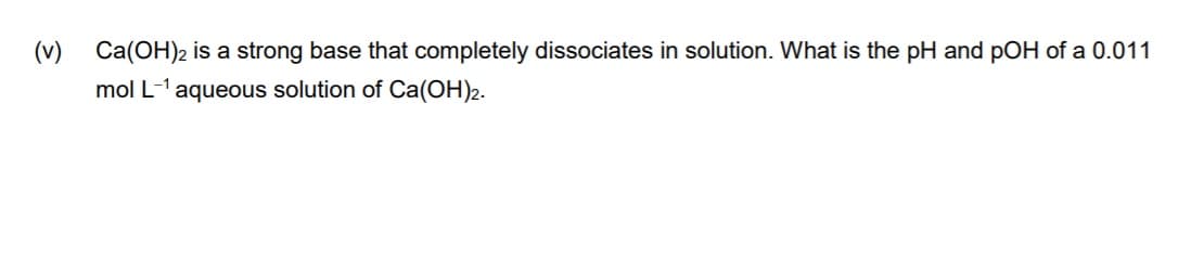 (v)
Ca(OH)2 is a strong base that completely dissociates in solution. What is the pH and pOH of a 0.011
mol L-1 aqueous solution of Ca(OH)2.
