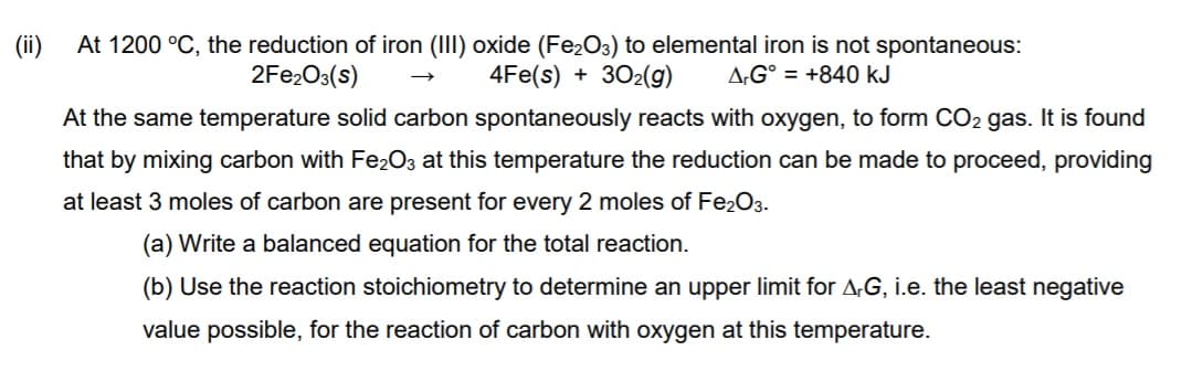 (ii)
At 1200 °C, the reduction of iron (III) oxide (Fe2O3) to elemental iron is not spontaneous:
4Fe(s) + 302(g)
2FE2O3(s)
A,G° = +840 kJ
At the same temperature solid carbon spontaneously reacts with oxygen, to form CO2 gas. It is found
that by mixing carbon with Fe2O3 at this temperature the reduction can be made to proceed, providing
at least 3 moles of carbon are present for every 2 moles of Fe2O3.
(a) Write a balanced equation for the total reaction.
(b) Use the reaction stoichiometry to determine an upper limit for A,G, i.e. the least negative
value possible, for the reaction of carbon with oxygen at this temperature.

