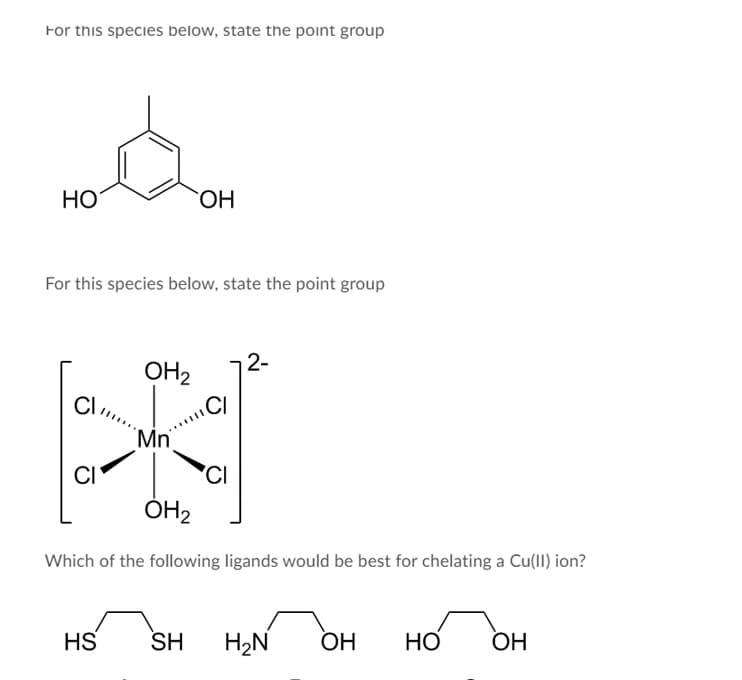 For this species below, state the point group
НО
ОН
For this species below, state the point group
2-
OH2
.CI
CI
Mn
'CI
ÓH2
CI
Which of the following ligands would be best for chelating a Cu(II) ion?
HS
SH
H2N
ОН
НО
Но
