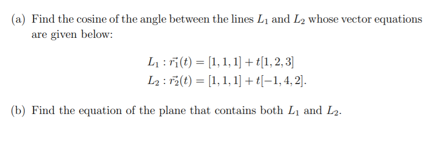 (a) Find the cosine of the angle between the lines L1 and L2 whose vector equations
are given below:
L1 : ri(t) = [1, 1, 1] + t[1, 2, 3]
L2 : r5(t) = [1, 1, 1]+t[-1,4, 2].
%3D
(b) Find the equation of the plane that contains both L1 and L2.
