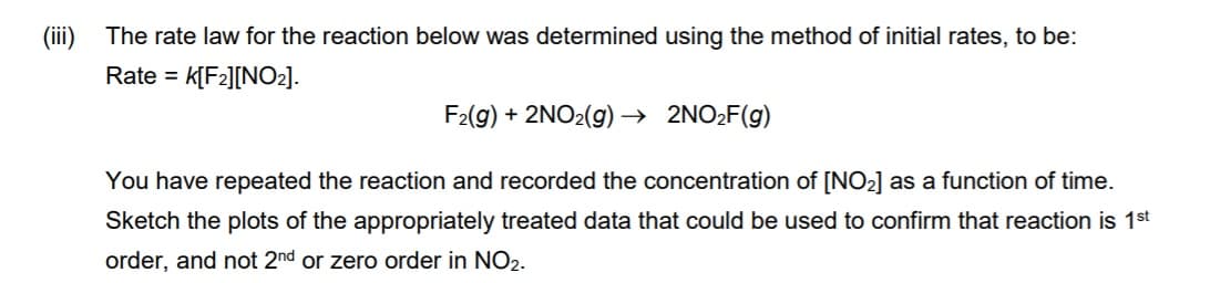 (iii) The rate law for the reaction below was determined using the method of initial rates, to be:
Rate =
K[F2][NO2].
F2(9) + 2NO2(g) → 2NO2F(g)
You have repeated the reaction and recorded the concentration of [NO2] as a function of time.
Sketch the plots of the appropriately treated data that could be used to confirm that reaction is 1st
order, and not 2nd or zero order in NO2.
