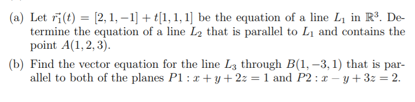 (a) Let ri(t) = [2, 1, – 1] + t[1, 1, 1] be the equation of a line L1 in R³. De-
termine the equation of a line L2 that is parallel to L1 and contains the
point A(1, 2, 3).
(b) Find the vector equation for the line L3 through B(1, –3, 1) that is par-
allel to both of the planes P1 : x + y + 2z = 1 and P2 : x – y + 3z = 2.
