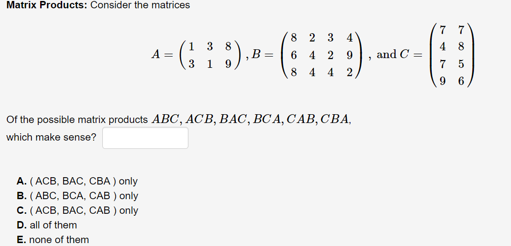 Matrix Products: Consider the matrices
7
7
8
3
4
1 3
8
В —
9.
4
and C =
7
8
A =
6
4 2
9.
3 1
5
8
4
4 2
9.
6
Of the possible matrix products ABC, ACB, BAC, BC A, C'AB, CBA,
which make sense?
А. (АСВ, ВАС, СВА) only
В. (АВС, ВСА, САВ ) only
С. (АСВ, ВАС, САВ ) only
D. all of them
E. none of them
