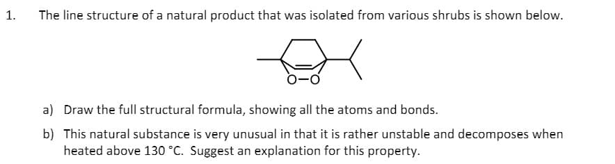 1.
The line structure of a natural product that was isolated from various shrubs is shown below.
a) Draw the full structural formula, showing all the atoms and bonds.
b) This natural substance is very unusual in that it is rather unstable and decomposes when
heated above 130 °C. Suggest an explanation for this property.
