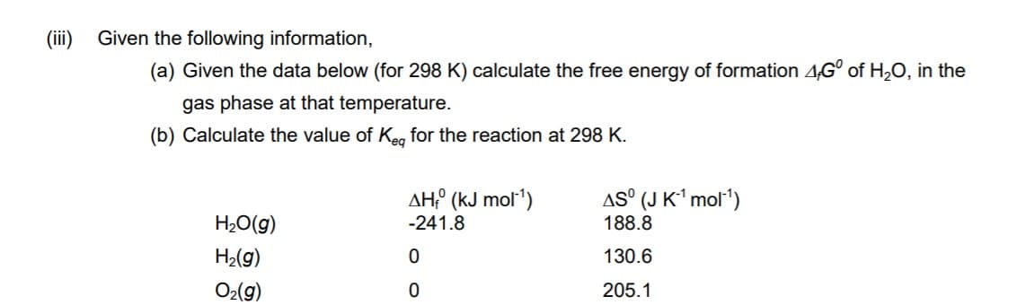 (ii)
Given the following information,
(a) Given the data below (for 298 K) calculate the free energy of formation 4G° of H,0, in the
gas phase at that temperature.
(b) Calculate the value of Keg for the reaction at 298 K.
AH° (kJ mol')
AS° (J K' mol')
H2O(g)
-241.8
188.8
H2(g)
130.6
O2(g)
205.1
o o
