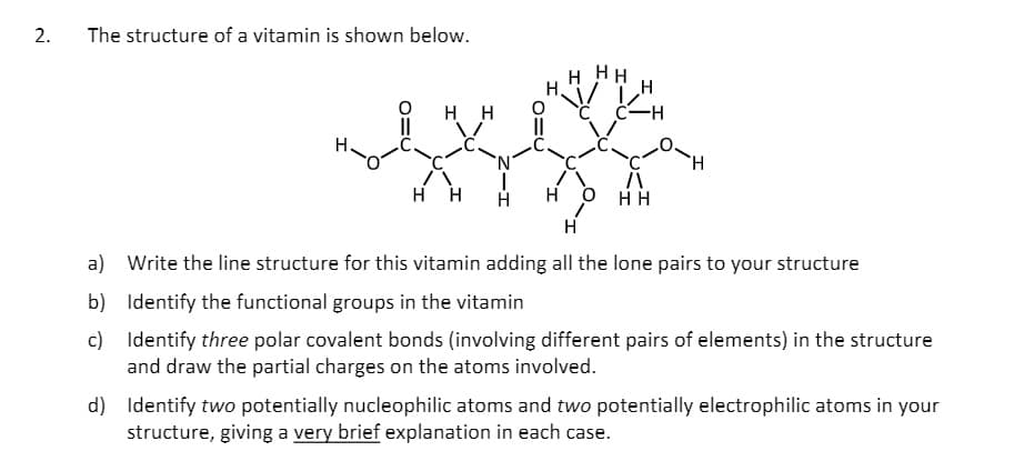 The structure of a vitamin is shown below.
H HH
H.
нн
C C-H
нн
н о
H
a) Write the line structure for this vitamin adding all the lone pairs to your structure
b) Identify the functional groups in the vitamin
c) Identify three polar covalent bonds (involving different pairs of elements) in the structure
and draw the partial charges on the atoms involved.
d) Identify two potentially nucleophilic atoms and two potentially electrophilic atoms in your
structure, giving a very brief explanation in each case.
2.
