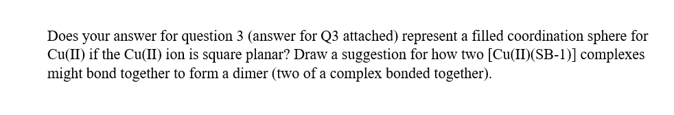 Does your answer for question 3 (answer for Q3 attached) represent a filled coordination sphere for
Cu(II) if the Cu(II) ion is square planar? Draw a suggestion for how two [Cu(II)(SB-1)] complexes
might bond together to form a dimer (two of a complex bonded together).
