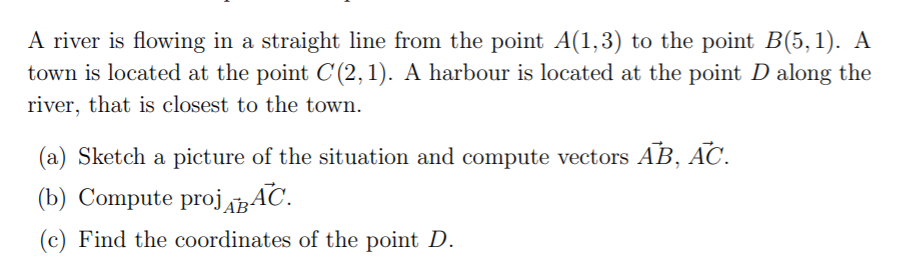 A river is flowing in a straight line from the point A(1,3) to the point B(5, 1). A
town is located at the point C (2,1). A harbour is located at the point D along the
river, that is closest to the town.
(a) Sketch a picture of the situation and compute vectors AB, AC.
(b) Compute proj BAC.
(c) Find the coordinates of the point D.
