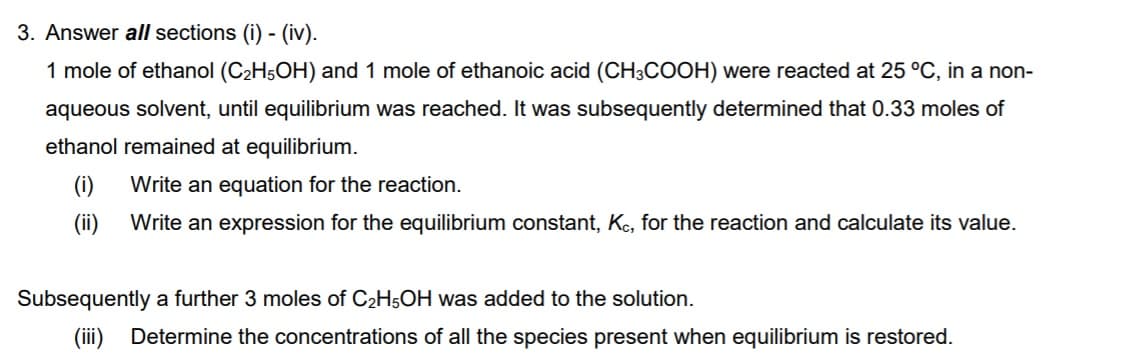 3. Answer all sections (i) - (iv).
1 mole of ethanol (C2H5OH) and 1 mole of ethanoic acid (CH;COOH) were reacted at 25 °C, in a non-
aqueous solvent, until equilibrium was reached. It was subsequently determined that 0.33 moles of
ethanol remained at equilibrium.
(i)
Write an equation for the reaction.
(ii)
Write an expression for the equilibrium constant, Kc, for the reaction and calculate its value.
Subsequently a further 3 moles of C2H5OH was added to the solution.
(ii)
Determine the concentrations of all the species present when equilibrium is restored.
