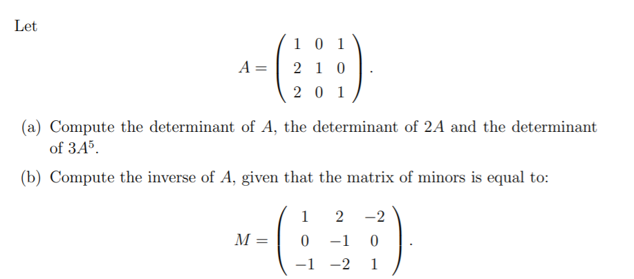 Let
1 0 1
A =
2 10
2 0 1
(a) Compute the determinant of A, the determinant of 2A and the determinant
of 345.
(b) Compute the inverse of A, given that the matrix of minors is equal to:
1
2
-2
M =
-1 0
–1 -2
1
