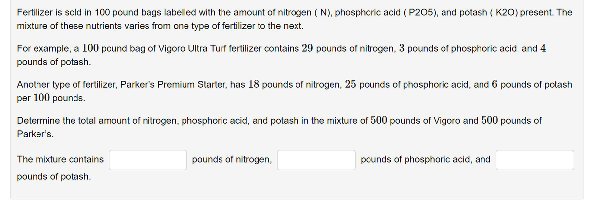 Fertilizer is sold in 100 pound bags labelled with the amount of nitrogen ( N), phosphoric acid ( P205), and potash ( K20) present. The
mixture of these nutrients varies from one type of fertilizer to the next.
For example, a 100 pound bag of Vigoro Ultra Turf fertilizer contains 29 pounds of nitrogen, 3 pounds of phosphoric acid, and 4
pounds of potash.
Another type of fertilizer, Parker's Premium Starter, has 18 pounds of nitrogen, 25 pounds of phosphoric acid, and 6 pounds of potash
per 100 pounds.
Determine the total amount of nitrogen, phosphoric acid, and potash in the mixture of 500 pounds of Vigoro and 500 pounds of
Parker's.
The mixture contains
pounds of nitrogen,
pounds of phosphoric acid, and
pounds of potash.
