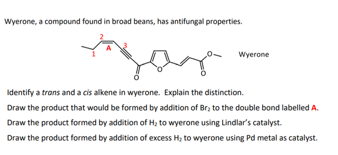 Wyerone, a compound found in broad beans, has antifungal properties.
A
Wyerone
Identify a trans and a cis alkene in wyerone. Explain the distinction.
Draw the product that would be formed by addition of Br2 to the double bond labelled A.
Draw the product formed by addition of H2 to wyerone using Lindlar's catalyst.
Draw the product formed by addition of excess H2 to wyerone using Pd metal as catalyst.
