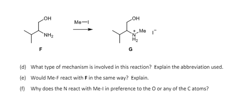 HO
HO
Ме—
„Me
`NH2
H2
F
G
(d) What type of mechanism is involved in this reaction? Explain the abbreviation used.
(e) Would Me-F react with F in the same way? Explain.
(f) Why does the N react with Me-l in preference to the O or any of the C atoms?
