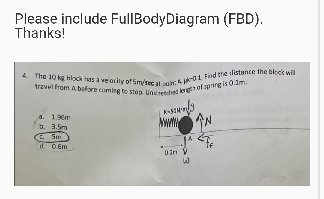 4. The 10 kg block has a velocity of 5m/sec at point A. uk=0.1. Find the distance the block will
travel from A before coming to stop. Unstretched length of spring is 0.1m.
Please include FullBodyDiagram (FBD).
Thanks!
3
K-5ON/m
а. 1.96m
MWON
JA <FE
b. 3.5m
C. 5m
d. 0.6m
0.2m V
