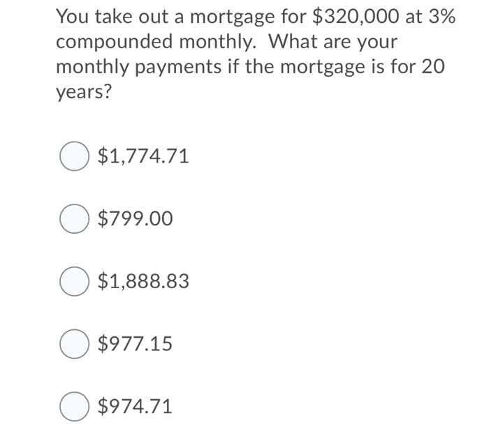 You take out a mortgage for $320,000 at 3%
compounded monthly. What are your
monthly payments if the mortgage is for 20
years?
O $1,774.71
O $799.00
O $1,888.83
O $977.15
O $974.71
