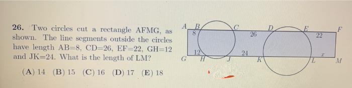 26. Two circles cut a rectangle AFMG, as
shown. The line segments outside the circles
have length AB=8, CD=26, EF-22, GH=12
and JK=24. What is the length of LM?
AB
26
22
12
G H
21
(A) 14 (B) 15 (C) 16 (D) 17 (E) 18

